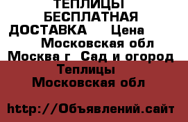 ТЕПЛИЦЫ. БЕСПЛАТНАЯ ДОСТАВКА!  › Цена ­ 14 850 - Московская обл., Москва г. Сад и огород » Теплицы   . Московская обл.